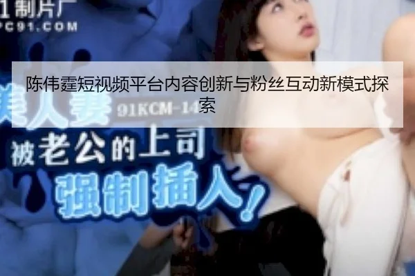 陈伟霆短视频平台内容创新与粉丝互动新模式探索
