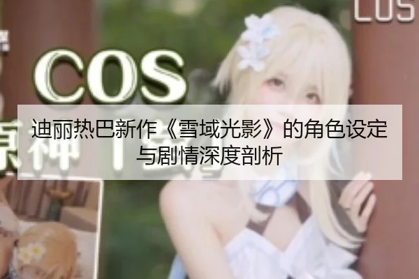 迪丽热巴新作《雪域光影》的角色设定与剧情深度剖析